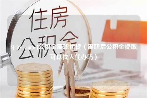 邳州公积金离职代提（离职后公积金提取可以找人代办吗）