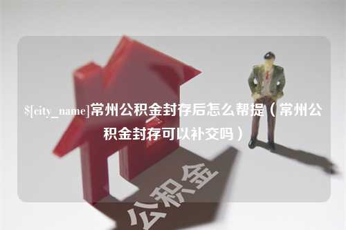 邳州常州公积金封存后怎么帮提（常州公积金封存可以补交吗）